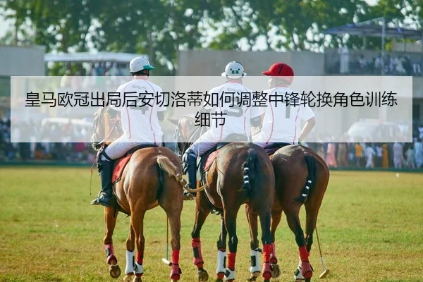 皇马欧冠出局后安切洛蒂如何调整中锋轮换角色训练细节